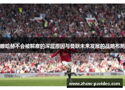 滕哈赫不会被解雇的深层原因与曼联未来发展的战略布局