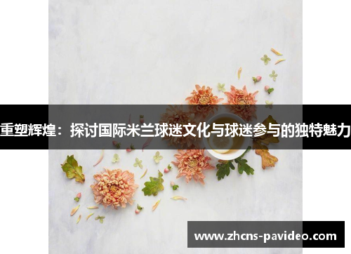 重塑辉煌：探讨国际米兰球迷文化与球迷参与的独特魅力