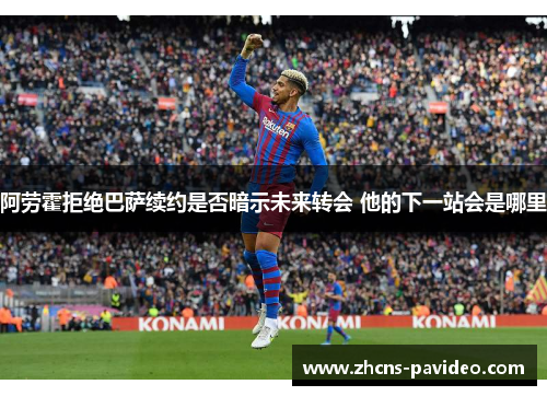 阿劳霍拒绝巴萨续约是否暗示未来转会 他的下一站会是哪里 阿劳霍拒绝巴萨续约是否暗示未来转会 他的下一站会是哪里