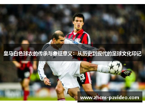 皇马白色球衣的传承与象征意义:从历史到现代的足球文化印记 皇马白色球衣的传承与象征意义:从历史到现代的足球文化印记