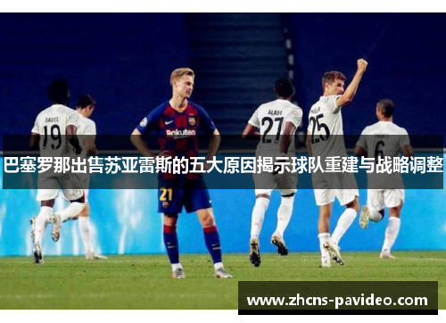 巴塞罗那出售苏亚雷斯的五大原因揭示球队重建与战略调整 巴塞罗那出售苏亚雷斯的五大原因揭示球队重建与战略调整