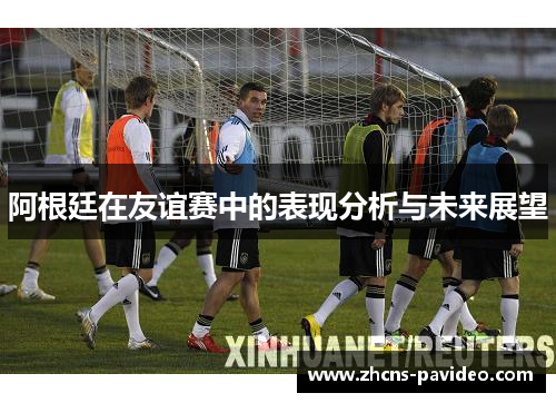 阿根廷在友谊赛中的表现分析与未来展望