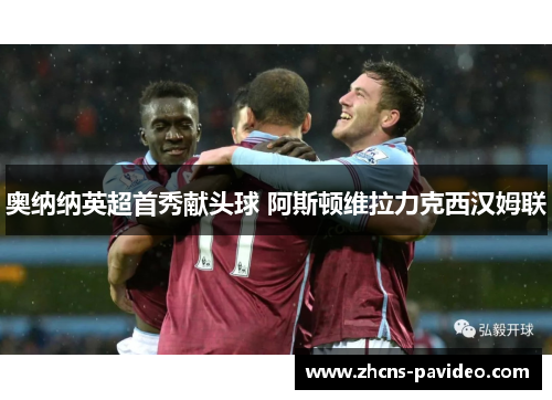 奥纳纳英超首秀献头球 阿斯顿维拉力克西汉姆联 奥纳纳英超首秀献头球 阿斯顿维拉力克西汉姆联