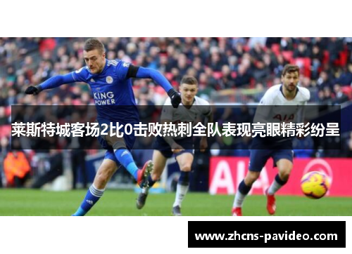 莱斯特城客场2比0击败热刺全队表现亮眼精彩纷呈 莱斯特城客场2比0击败热刺全队表现亮眼精彩纷呈