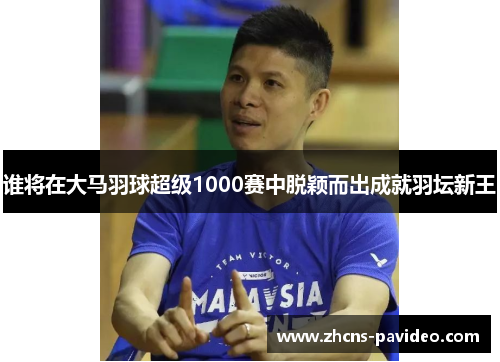 谁将在大马羽球超级1000赛中脱颖而出成就羽坛新王 谁将在大马羽球超级1000赛中脱颖而出成就羽坛新王