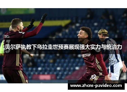 贝尔萨执教下乌拉圭世预赛展现强大实力与统治力 贝尔萨执教下乌拉圭世预赛展现强大实力与统治力