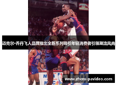 迈克尔·乔丹飞人品牌推出全新系列吸引年轻消费者引领潮流风尚