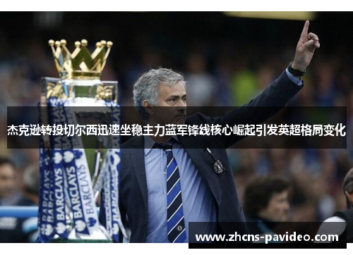 杰克逊转投切尔西迅速坐稳主力蓝军锋线核心崛起引发英超格局变化 杰克逊转投切尔西迅速坐稳主力蓝军锋线核心崛起引发英超格局变化