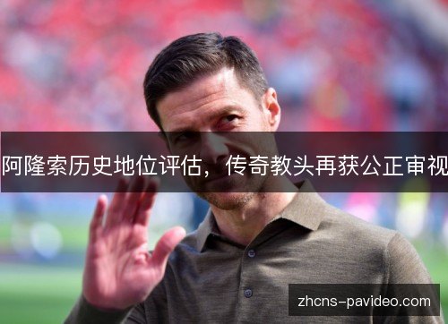 阿隆索历史地位评估,传奇教头再获公正审视 阿隆索历史地位评估,传奇教头再获公正审视