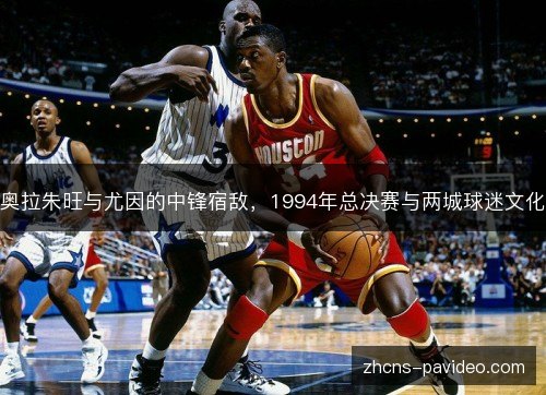 奥拉朱旺与尤因的中锋宿敌,1994年总决赛与两城球迷文化 奥拉朱旺与尤因的中锋宿敌,1994年总决赛与两城球迷文化